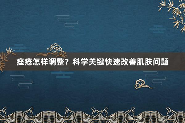 痤疮怎样调整？科学关键快速改善肌肤问题