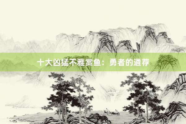 十大凶猛不雅赏鱼：勇者的遴荐