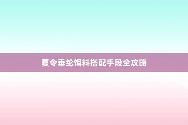 夏令垂纶饵料搭配手段全攻略