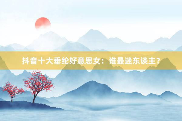 抖音十大垂纶好意思女：谁最迷东谈主？