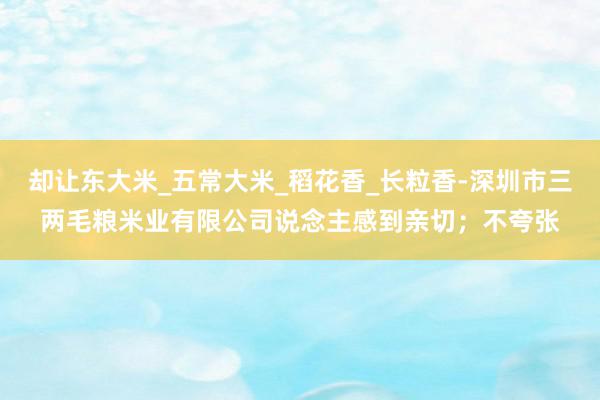 却让东大米_五常大米_稻花香_长粒香-深圳市三两毛粮米业有限公司说念主感到亲切；不夸张