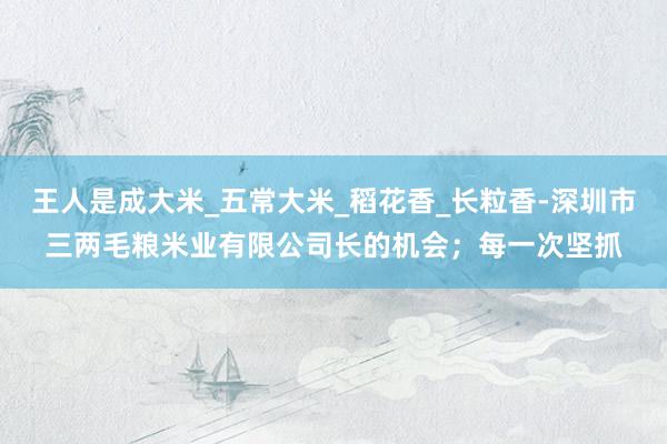 王人是成大米_五常大米_稻花香_长粒香-深圳市三两毛粮米业有限公司长的机会；每一次坚抓